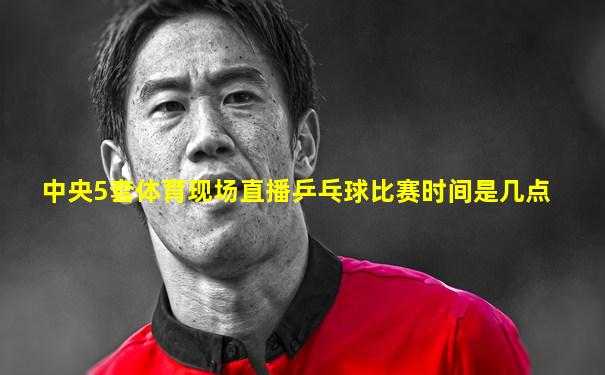 中央5套体育现场直播乒乓球比赛时间是几点