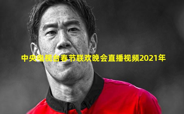 中央电视台春节联欢晚会直播视频2021年