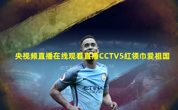央视频直播在线观看直播CCTV5红领巾爱祖国