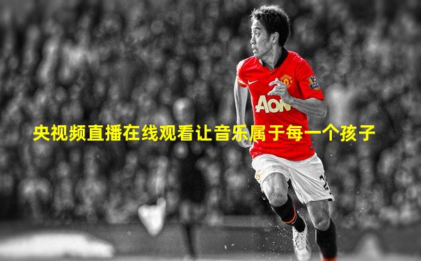 央视频直播在线观看让音乐属于每一个孩子