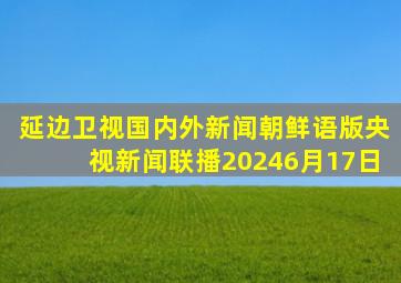 延边卫视国内外新闻朝鲜语版央视新闻联播20246月17日