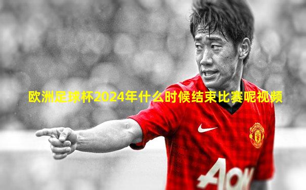 欧洲足球杯2024年什么时候结束比赛呢视频
